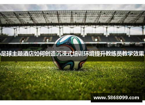 足球主题酒店如何创造沉浸式培训环境提升教练员教学效果
